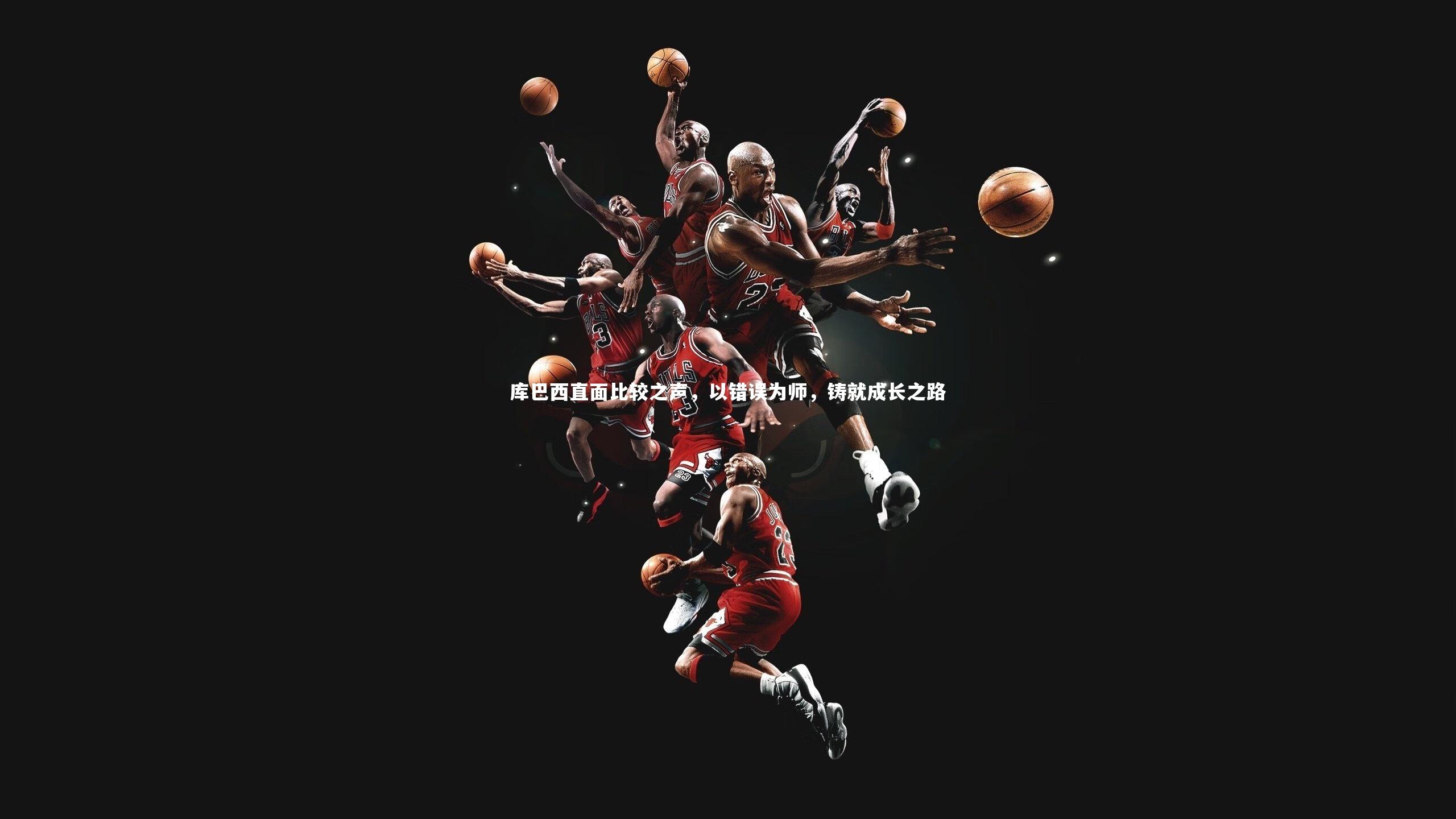 开云体育官网：库巴西直面比较之声，以错误为师，铸就成长之路