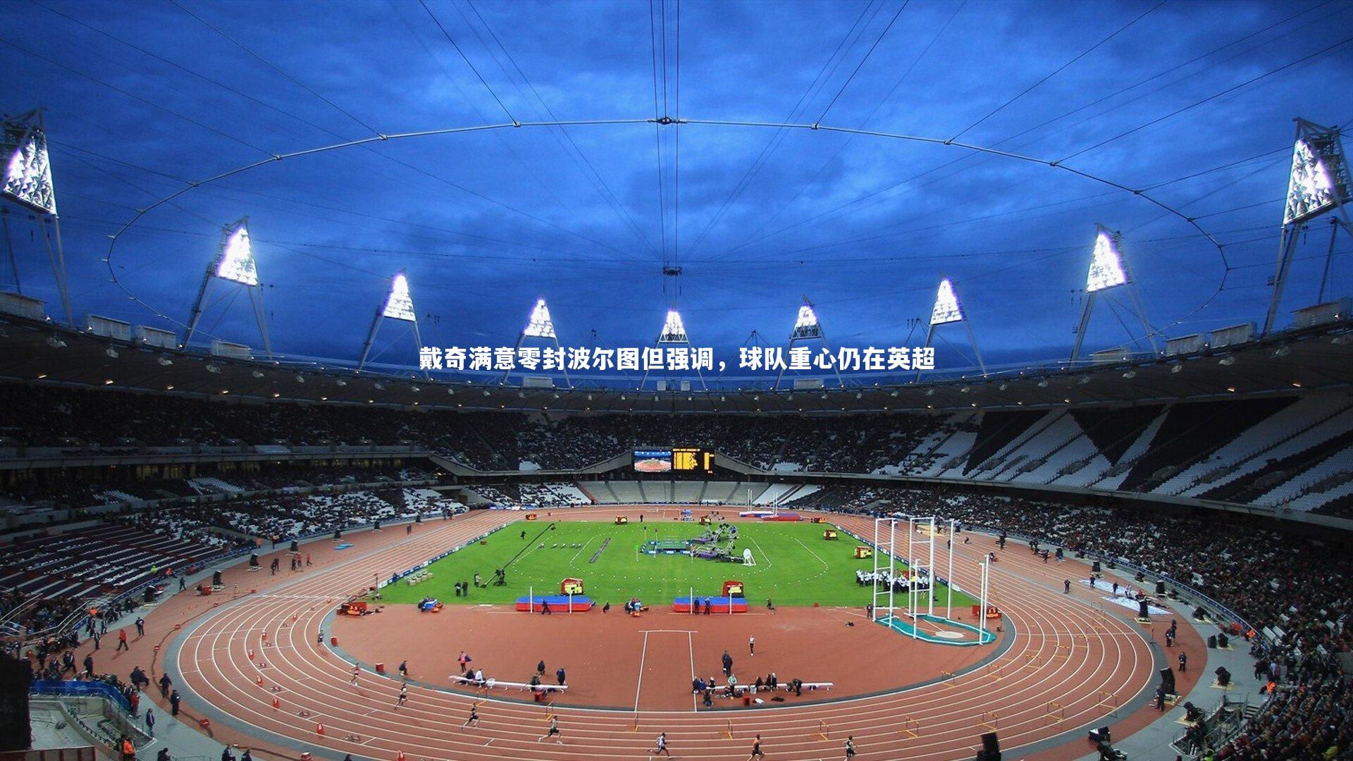 开云体育-戴奇满意零封波尔图但强调，球队重心仍在英超