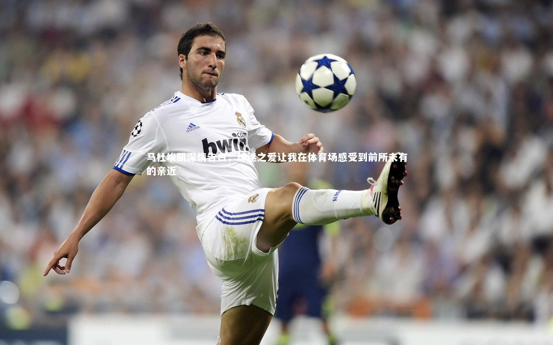 马杜埃凯深情告白，球迷之爱让我在体育场感受到前所未有的亲近